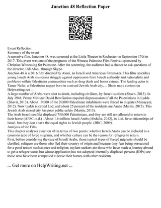 Junction 48 Reflection Paper
Event Reflection
Summary of the event
A narrative film, Junction 48, was screened at the Little Theater in Rochester on September 17th in
2017. This event was one of the programs of the Witness Palestine Film Festival sponsored by
Christian Witnessing for Palestine. After the screening, the audience had a chance to ask questions of
the director, Udi Aloni, through Skype.
Junction 48 is a 2016 film directed by Aloni, an Israeli and American filmmaker. This film describes
young Israeli Arab musicians struggle against oppression from Israeli authority and nationalists and
problems within Palestinian communities such as drug deals and honor crimes. The leading actor is
Tamer Nafer, a Palestinian rapper born in a mixed Jewish Arab city, ... Show more content on
Helpwriting.net ...
A large number of Arabs were shot to death, including civilians, by Israeli soldiers (Shavit, 2013). In
July 1948, Prime Minister David Ben Gurion required dispossession of all the Palestinians in Lydda
(Shavit, 2013). About 19,000 of the 20,000 Palestinian inhabitants were forced to migrate (Munayyer,
2012). Now Lydda is called Lod, and about 25 percent of the residents are Arabs (Martin, 2013). This
Jewish Arab mixed city has poor public safety (Martin, 2013).
The Arab Israeli conflict displaced 750,000 Palestinians, and they are still not allowed to return to
their home (AFSC, n.d.) . About 1.6 million Israeli Arabs (Abdalla, 2012), in Lod, have citizenships of
Israel, but they don t have the equal rights to Jewish people. (BBC, 2009).
Analysis of the Film
This chapter analyzes Junction 48 in terms of two points: whether Israeli Arabs can be included in a
common type of force migrants, and whether culture can be the reason for refugees to return.
First, before considering the case of Israeli Arabs, those typical types of forced migrants should be
clarified; refugees are those who fled their country of origin and because they fear being persecuted
for a good reason such as race and religion; asylum seekers are those who have made a journey abroad
to get a refugee status but whose application has not adopted; internally displaced persons (IDPs) are
those who have been compelled to leave their homes with other residents
... Get more on HelpWriting.net ...
 