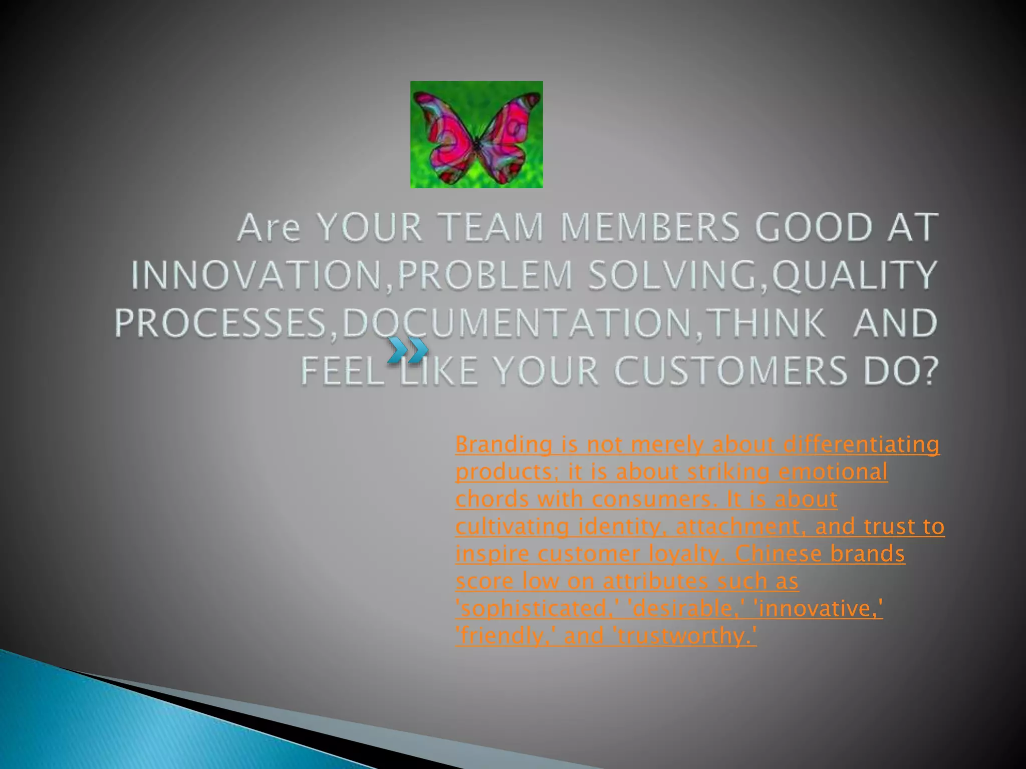 Branding is not merely about differentiating
products; it is about striking emotional
chords with consumers. It is about
cultivating identity, attachment, and trust to
inspire customer loyalty. Chinese brands
score low on attributes such as
'sophisticated,' 'desirable,' 'innovative,'
'friendly,' and 'trustworthy.'
 