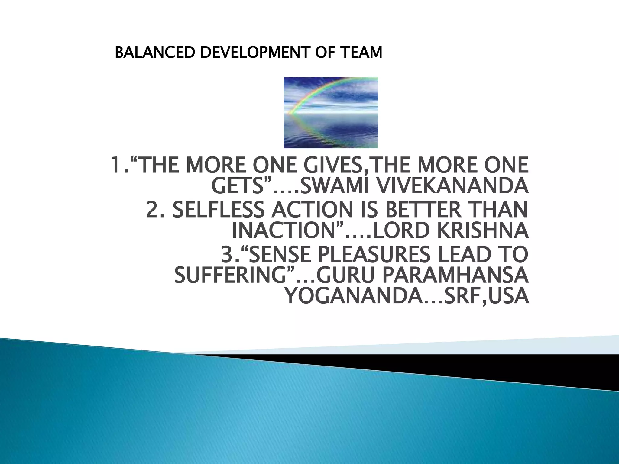 1.“THE MORE ONE GIVES,THE MORE ONE
GETS”….SWAMI VIVEKANANDA
2. SELFLESS ACTION IS BETTER THAN
INACTION”….LORD KRISHNA
3.“SENSE PLEASURES LEAD TO
SUFFERING”…GURU PARAMHANSA
YOGANANDA…SRF,USA
BALANCED DEVELOPMENT OF TEAM
 