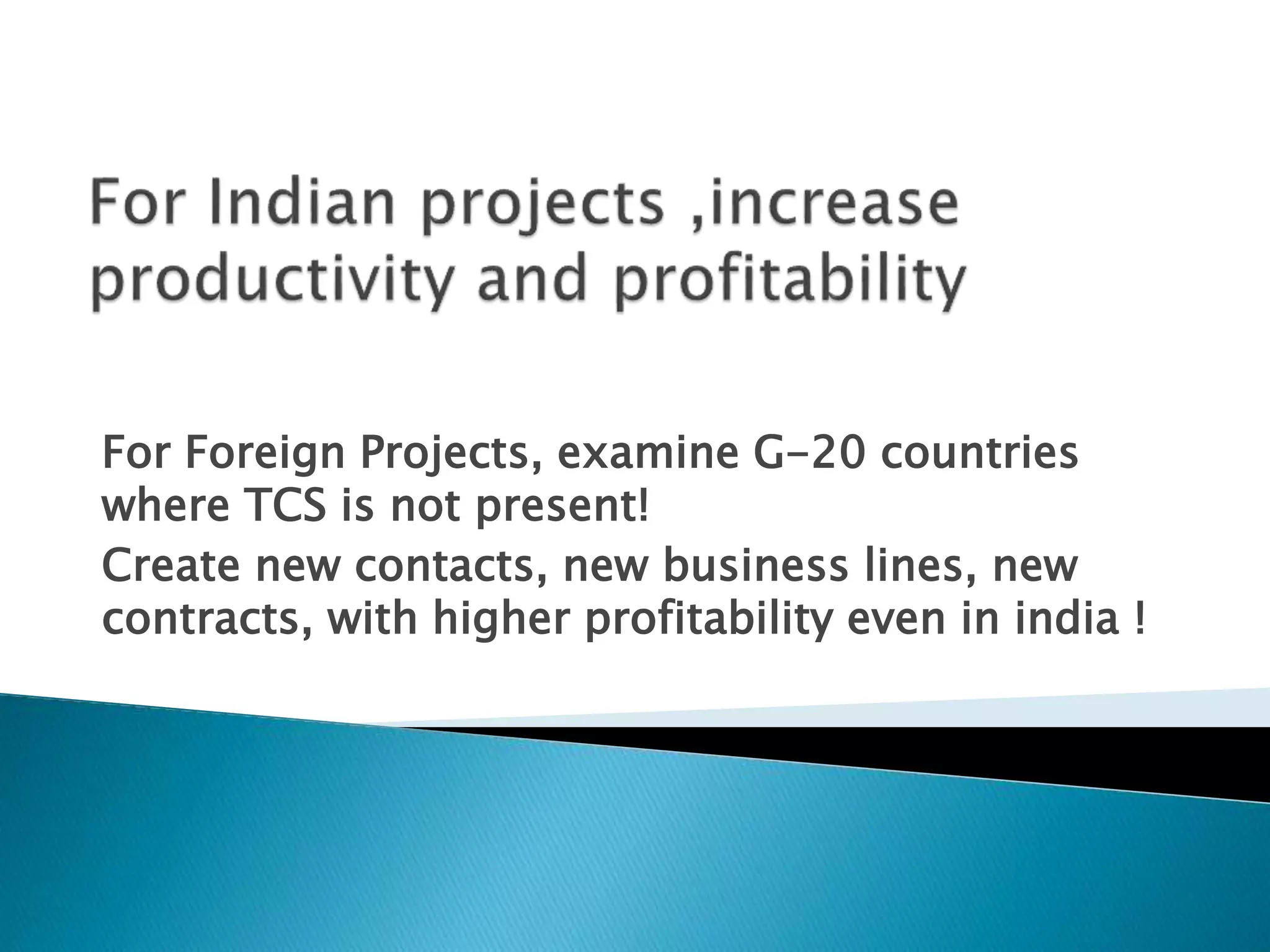 For Foreign Projects, examine G-20 countries
where TCS is not present!
Create new contacts, new business lines, new
contracts, with higher profitability even in india !
 