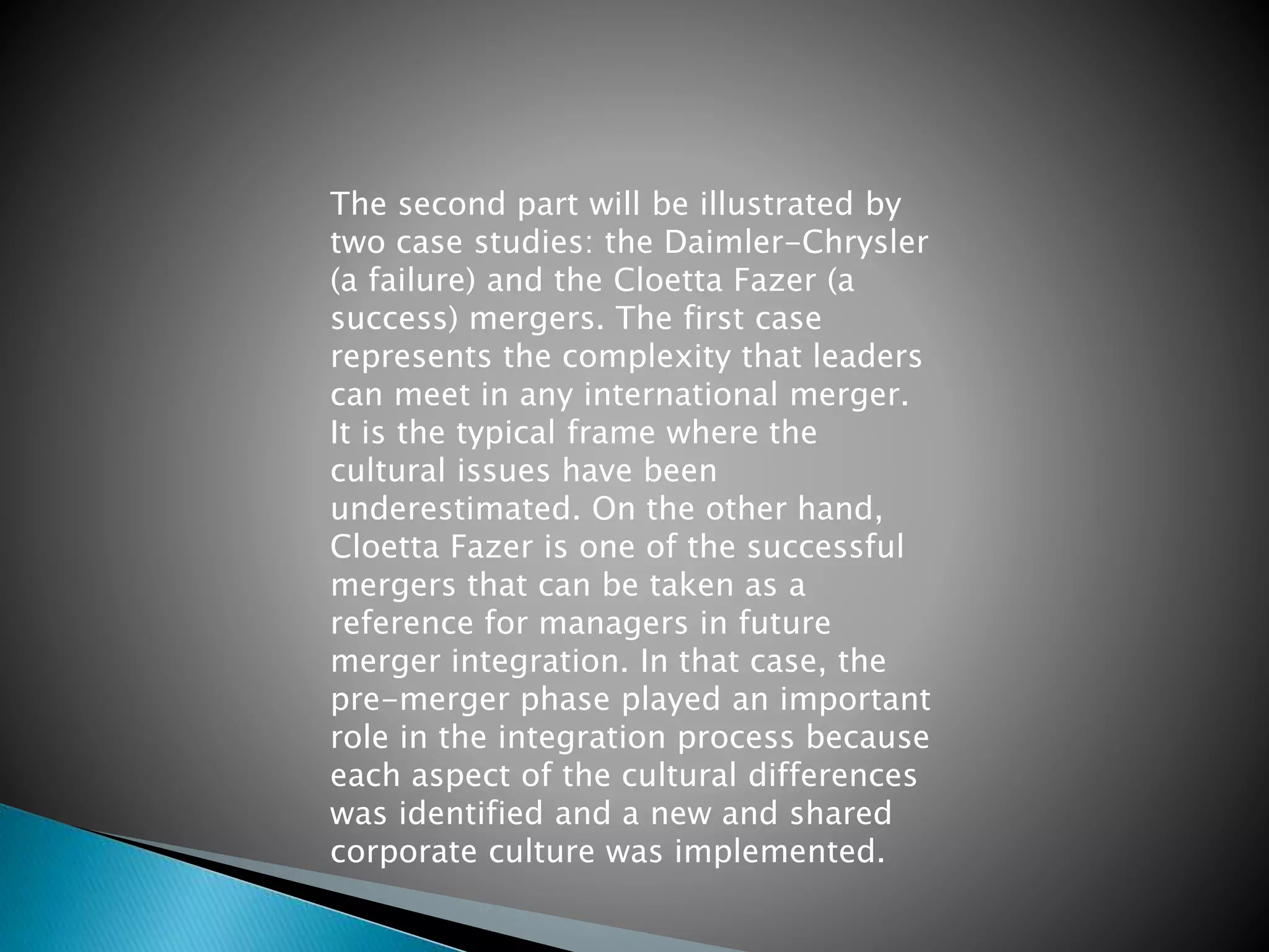 The second part will be illustrated by
two case studies: the Daimler-Chrysler
(a failure) and the Cloetta Fazer (a
success) mergers. The first case
represents the complexity that leaders
can meet in any international merger.
It is the typical frame where the
cultural issues have been
underestimated. On the other hand,
Cloetta Fazer is one of the successful
mergers that can be taken as a
reference for managers in future
merger integration. In that case, the
pre-merger phase played an important
role in the integration process because
each aspect of the cultural differences
was identified and a new and shared
corporate culture was implemented.
 