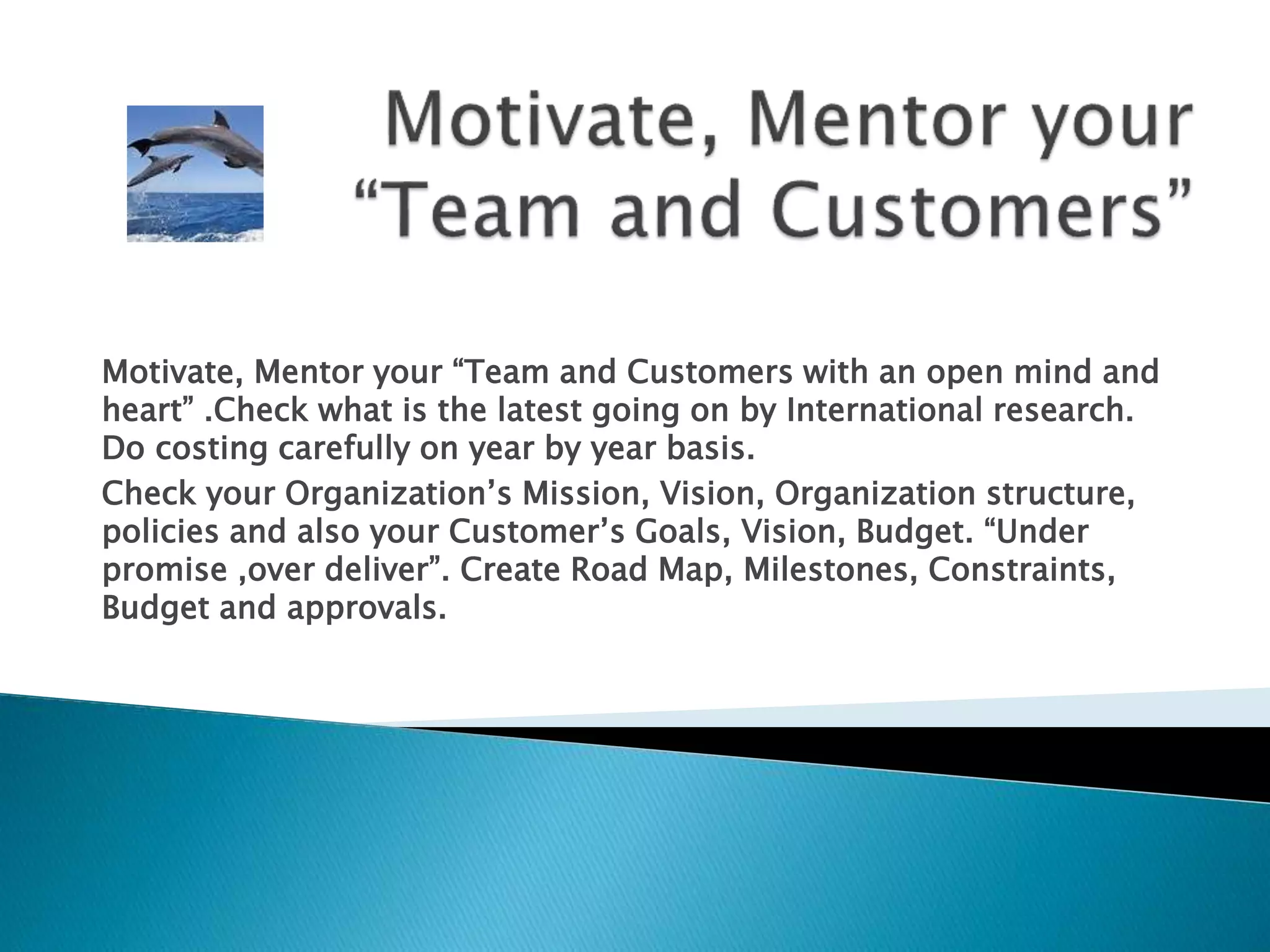 Motivate, Mentor your “Team and Customers with an open mind and
heart” .Check what is the latest going on by International research.
Do costing carefully on year by year basis.
Check your Organization’s Mission, Vision, Organization structure,
policies and also your Customer’s Goals, Vision, Budget. “Under
promise ,over deliver”. Create Road Map, Milestones, Constraints,
Budget and approvals.
 