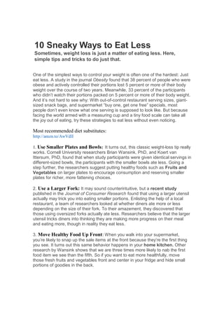 10 Sneaky Ways to Eat Less
Sometimes, weight loss is just a matter of eating less. Here,
simple tips and tricks to do just that.


One of the simplest ways to control your weight is often one of the hardest: Just
eat less. A study in the journal Obesity found that 38 percent of people who were
obese and actively controlled their portions lost 5 percent or more of their body
weight over the course of two years. Meanwhile, 33 percent of the participants
who didn’t watch their portions packed on 5 percent or more of their body weight.
And it’s not hard to see why: With out-of-control restaurant serving sizes, giant-
sized snack bags, and supermarket “buy one, get one free” specials, most
people don’t even know what one serving is supposed to look like. But because
facing the world armed with a measuring cup and a tiny food scale can take all
the joy out of eating, try these strategies to eat less without even noticing.

Most recommended diet substitutes:
http://amzn.to/AwVdlI

1. Use Smaller Plates and Bowls: It turns out, this classic weight-loss tip really
works. Cornell University researchers Brian Wansink, PhD, and Koert van
Ittersum, PhD, found that when study participants were given identical servings in
different-sized bowls, the participants with the smaller bowls ate less. Going a
step further, the researchers suggest putting healthy foods such as Fruits and
Vegetables on larger plates to encourage consumption and reserving smaller
plates for richer, more fattening choices.

2. Use a Larger Fork: It may sound counterintuitive, but a recent study
published in the Journal of Consumer Research found that using a larger utensil
actually may trick you into eating smaller portions. Enlisting the help of a local
restaurant, a team of researchers looked at whether diners ate more or less
depending on the size of their fork. To their amazement, they discovered that
those using oversized forks actually ate less. Researchers believe that the larger
utensil tricks diners into thinking they are making more progress on their meal
and eating more, though in reality they eat less.

3. Move Healthy Food Up Front: When you walk into your supermarket,
you’re likely to snap up the sale items at the front because they’re the first thing
you see. It turns out this same behavior happens in your home kitchen. Other
research by Wansink shows that we are three times more likely to nab the first
food item we see than the fifth. So if you want to eat more healthfully, move
those fresh fruits and vegetables front and center in your fridge and hide small
portions of goodies in the back.
 