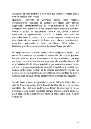 10
exaustivo, apenas partilhar a centelha que ilumina a nossa acção
com as pessoas mais idosas.
Queremos partilhar as vivências dentro dum “espaço
multissensorial” dedicado ao cuidado dos idosos com déficits
cognitivos, comportamentais ou físico-funcionais na sala de
Snoezelen. Pela estimulação dos sentidos neste ambiente podemos
limitar o estado de desconforto físico e dor, aliviar a tensão
emocional e agressividade, reduzir o medo que vem do
desconhecido e, ao mesmo tempo, tornar a pessoa participante na
descoberta de um mundo de luzes, sons, cheiros, sentimentos,
emoções... adequado a todas as idades. Bem estar ….
Deslumbramento… ou até no dizer de alguns “lugar sagrado”.
O design do nosso trabalho assenta num background teórico que
reúne fundamentos das teorias da actividade, da ruptura (teorias
bio-psico-físicas), alguns apontamento de neuropsicologia, que nos
norteiam na compreensão do processo de envelhecimento. O
desenvolvimento de todo o projecto a que nos propusemos, desde
o início, tem uma característica especial, é evolutivo; à medida que
vamos conhecendo melhor os benefícios conhecemos melhor os
pacientes e nesta espiral vamos avançando com a certeza de que a
cada dia algo de novo vamos descobrindo no efeitos do Snoezelen.
Se não fosse o apoio integral da Fundação Calouste Gulbenkian, a
sala de Snoezelen no Lar Santa Beatriz da Silva não se teria tornado
realidade. Por isso não poderíamos deixar de expressar o nosso
bem-haja a esta nobre Fundação sempre atenta e avant-garde na
promoção do desenvolvimento humano mais social com melhor
qualidade.
 