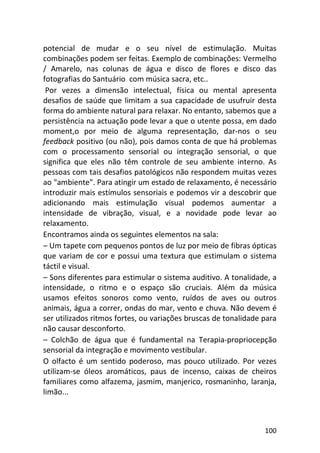 100
potencial de mudar e o seu nível de estimulação. Muitas
combinações podem ser feitas. Exemplo de combinações: Vermelho
/ Amarelo, nas colunas de água e disco de flores e disco das
fotografias do Santuário com música sacra, etc..
Por vezes a dimensão intelectual, física ou mental apresenta
desafios de saúde que limitam a sua capacidade de usufruir desta
forma do ambiente natural para relaxar. No entanto, sabemos que a
persistência na actuação pode levar a que o utente possa, em dado
moment,o por meio de alguma representação, dar-nos o seu
feedback positivo (ou não), pois damos conta de que há problemas
com o processamento sensorial ou integração sensorial, o que
significa que eles não têm controle de seu ambiente interno. As
pessoas com tais desafios patológicos não respondem muitas vezes
ao "ambiente". Para atingir um estado de relaxamento, é necessário
introduzir mais estímulos sensoriais e podemos vir a descobrir que
adicionando mais estimulação visual podemos aumentar a
intensidade de vibração, visual, e a novidade pode levar ao
relaxamento.
Encontramos ainda os seguintes elementos na sala:
– Um tapete com pequenos pontos de luz por meio de fibras ópticas
que variam de cor e possui uma textura que estimulam o sistema
táctil e visual.
– Sons diferentes para estimular o sistema auditivo. A tonalidade, a
intensidade, o ritmo e o espaço são cruciais. Além da música
usamos efeitos sonoros como vento, ruídos de aves ou outros
animais, água a correr, ondas do mar, vento e chuva. Não devem é
ser utilizados ritmos fortes, ou variações bruscas de tonalidade para
não causar desconforto.
– Colchão de água que é fundamental na Terapia-propriocepção
sensorial da integração e movimento vestibular.
O olfacto é um sentido poderoso, mas pouco utilizado. Por vezes
utilizam-se óleos aromáticos, paus de incenso, caixas de cheiros
familiares como alfazema, jasmim, manjerico, rosmaninho, laranja,
limão...
 