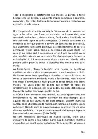 101
Todo o mobiliário e estofamento são macios. A parede e tecto
branco sem luz directa. O ambiente inspira segurança e conforto.
Almofadas, diferentes tecidos e texturas aumentam o conforto e os
estímulos na sala branca.
Um componente essencial na sala de Snoezelen são as colunas de
água a borbulhar que fornecem estímulos multissensoriais, mas
sobretudo estimulam o sistema visual, facilitando a habilidade do
seu cliente de seguir as bolhas e objectos. Os efeitos constantes da
mudança da cor que podem e devem ser comandadas pelo idoso,
são igualmente úteis para promover o reconhecimento da cor e a
percepção visual, assim como a percepção da causa-efeito (se
carrego no botão azul é accionada a luz azul, por exemplo). Além
dos benefícios visuais, os tubos de bolha são ideais para fornecer a
estimulação táctil. Incentivando os idosos a tocar no tubo de bolha
porque assim poderão sentir a vibrações dos mesmos nas suas
mãos.
As fibras-ópticas oferecem também uma riqueza de benefícios
multissensoriais e podem ser usados para os sentidos visual e táctil.
Os idosos veem luzes sparkling e apreciam a sensação como as
cores se desvanecem, mudando macia e lentamente. Mais, o tacto
dos idosos é estimulado a fazer passar os dedos através dos cabos
macios. Por vezes pode ser pedido que contem as fibras ou
simplesmente as ondulem nos seus dedos, ou ainda dobrando-as
levemente podem criar novos pontos de luz.
A música é um elemento fundamental, actuando quase como um
complemento ou até mesmo extensão da musicoterapia para
aqueles idosos que usufruem das duas terapias. Existem inúmeras
vantagens na utilização da da música, por exemplo em doentes com
Alzheimer. Os indivíduos ao ouvirem música, desenvolvem um sono
de maior qualidade, comparativamente com indivíduos que ingerem
fármacos indutores do sono (Grilo, 2008)
Os sons relaxantes, sobretudo da música clássica, criam uma
atmosfera de calma e serenidade. Como nos diz Campbell (2002) a
música tem um papel salutar no tratamento de acidentes vasculares
 