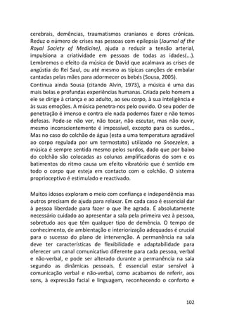 102
cerebrais, demências, traumatismos cranianos e dores crónicas.
Reduz o número de crises nas pessoas com epilepsia (Journal of the
Royal Society of Medicine), ajuda a reduzir a tensão arterial,
impulsiona a criatividade em pessoas de todas as idades(...).
Lembremos o efeito da música de David que acalmava as crises de
angústia do Rei Saul, ou até mesmo as típicas canções de embalar
cantadas pelas mães para adormecer os bebés (Sousa, 2005).
Continua ainda Sousa (citando Alvin, 1973), a música é uma das
mais belas e profundas experiências humanas. Criada pelo homem a
ele se dirige à criança e ao adulto, ao seu corpo, à sua inteligência e
às suas emoções. A música penetra-nos pelo ouvido. O seu poder de
penetração é imenso e contra ele nada podemos fazer e não temos
defesas. Pode-se não ver, não tocar, não escutar, mas não ouvir,
mesmo inconscientemente é impossível, excepto para os surdos...
Mas no caso do colchão de água (esta a uma temperatura agradável
ao corpo regulada por um termostato) utilizado no Snoezelen, a
música é sempre sentida mesmo pelos surdos, dado que por baixo
do colchão são colocadas as colunas amplificadoras do som e os
batimentos do ritmo causa um efeito vibratório que é sentido em
todo o corpo que esteja em contacto com o colchão. O sistema
proprioceptivo é estimulado e reactivado.
Muitos idosos exploram o meio com confiança e independência mas
outros precisam de ajuda para relaxar. Em cada caso é essencial dar
à pessoa liberdade para fazer o que lhe agrada. É absolutamente
necessário cuidado ao apresentar a sala pela primeira vez à pessoa,
sobretudo aos que têm qualquer tipo de demência. O tempo de
conhecimento, de ambientação e interiorização adequados é crucial
para o sucesso do plano de intervenção. A permanência na sala
deve ter características de flexibilidade e adaptabilidade para
oferecer um canal comunicativo diferente para cada pessoa, verbal
e não-verbal, e pode ser alterado durante a permanência na sala
segundo as dinâmicas pessoais. É essencial estar sensível à
comunicação verbal e não-verbal, como acabamos de referir, aos
sons, à expressão facial e linguagem, reconhecendo o conforto e
 