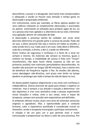 103
desconforto, o prazer e o desagrado. Será tanto mais compensadora
e adequada a sessão se houver esta atenção e tempo gasto na
observação e preparação ambiental.
Um instrumento, como por exemplo, as fibras ópticas podem ter
uma valência relaxante se simplesmente observadas e acariciadas
ou apenas estimulante se utilizadas para produzir jogos de luz, ou
se a pessoa está mais agitada e a alternância da luz está a fomentar
essa agitação, devem ser colocadas de lado.
A observação e presença atenta do cuidador aos sinais atrás
descritos determina em grande parte o sucesso da sessão. Pode até
ser que, a dieta sensorial não seja a mesma em todas as sessões, e
cada sessão terá a sua. Cada caso é um caso. Cada idoso é diferente,
cada dia a emoção, o ânimo, a dor é, e pode ser diferente.
Outro motivo de segurança e confiança é o facto de o local ser
sempre o mesmo. Os materiais são sempre os mesmos, iguais e
estáveis no tempo, a modalidade do acesso é feita com “rituais”
reconhecíveis, não deve haver efeito surpresa (a não ser nas
primeiras sessões) com estímulos perturbadores desconhecidos. As
sessões não precisam ser longas (20-40 minutos), mas o utente tem
de beneficiar da frequência regular e fixa. As sessões são abertas,
numa abordagem não-directiva, sem prazo nem limite no tempo
(podem-se prolongar por todo o tempo da vida do idoso no Lar).
Os idosos podem explorar alegremente o seu meio com confiança e
independência. Outros precisam de ajuda para relaxar e explorar os
materiais mas é sempre a sua atitude e reacção a determinar. Um
dos objectivos é criar uma atmosfera onde a pessoa experimente
novas situações e relaxe, sinta o seu corpo, sinta o toque do
terapeuta, sempre sem pressão nem expectativas pré-definidas.
O ambiente oferece muitas vezes uma série de estímulos sensoriais
originais e agradáveis. Mas a oportunidade para o contacto
humano, calor e experiência partilhada é considerada crucial no
Snoezelen, sendo o terapeuta encorajado a participar activamente.
A relação é de um para um o que permite mais e maior
comunicação e proporcionar ao idoso o valor de uma presença. Por
 