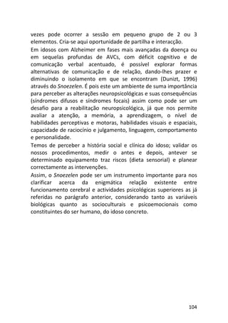 104
vezes pode ocorrer a sessão em pequeno grupo de 2 ou 3
elementos. Cria-se aqui oportunidade de partilha e interacção.
Em idosos com Alzheimer em fases mais avançadas da doença ou
em sequelas profundas de AVCs, com déficit cognitivo e de
comunicação verbal acentuado, é possível explorar formas
alternativas de comunicação e de relação, dando-lhes prazer e
diminuindo o isolamento em que se encontram (Dunizt, 1996)
através do Snoezelen. É pois este um ambiente de suma importância
para perceber as alterações neuropsicológicas e suas consequências
(síndromes difusos e síndromes focais) assim como pode ser um
desafio para a reabilitação neuropsicológica, já que nos permite
avaliar a atenção, a memória, a aprendizagem, o nível de
habilidades perceptivas e motoras, habilidades visuais e espaciais,
capacidade de raciocínio e julgamento, linguagem, comportamento
e personalidade.
Temos de perceber a história social e clínica do idoso; validar os
nossos procedimentos, medir o antes e depois, antever se
determinado equipamento traz riscos (dieta sensorial) e planear
correctamente as intervenções.
Assim, o Snoezelen pode ser um instrumento importante para nos
clarificar acerca da enigmática relação existente entre
funcionamento cerebral e actividades psicológicas superiores as já
referidas no parágrafo anterior, considerando tanto as variáveis
biológicas quanto as socioculturais e psicoemocionais como
constituintes do ser humano, do idoso concreto.
 