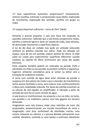 107
2.º Que experiências queremos proporcionar? (relaxamento,
motivar escolhas, estimular a compreensão causa-efeito, exploração
de movimento, exploração dos sentidos, partilha em grupo ou
tudo).
3.º espaço disponível suficiente – cerca de 25m2
(ideal).
Portanto é preciso projectar a sala com base nas respostas às
questões anteriores. Sabendo que a sala branca proporciona relaxe,
partilha e estímulo ligeiro e deve ser isolada de ruído, luzes directas,
de demasiado movimento e superfícies ásperas.
A luz do dia deve ser evitada mas pode ser utilizada colocando
celofane ou plástico colorido nos vidros. Pode ser deixado um
espaço. para de vez em quando, colocar plantas de cheiro. O chão
pode ser usado para experimentar superfícies diferentes usando
carpetes ou tapetes de fibras (removíveis por causa das ajudas
técnicas).
Estas carpetes também podem ser colocadas na parede. Puffs e
almofadas no chão ou nas paredes aumentam conforto e segurança.
Sugerem ambiente convidativo para se sentar ou deitar sem a
limitação do mobiliário restante.
A cama com colchão de água deve estar afastada da parede e
suspensa em dois pilares de modo a que o elevador de transferência
tenha acesso facilitado à cama, para colocar mais confortavelmente
o idoso com mobilidade reduzida. Por baixo do colchão econtram-se
as colunas de som ligadas ao amplificador. A vibração a partir da
emissão do som faz-se sentir através da água.
A sala branca é multifuncional. Ao projectar a luz no chão, no tecto,
nas paredes e no mobiliário, parece uma tela gigante em terceira
dimensão.
Imaginemos uma sala branca, onde raios coloridos de luzes são
projectados, proporcionando um mundo maravilhoso de cores e
imaginação; uma área confortável de almofadas macias; uma
música relaxante ou clássica, e a pessoa deitada calmamente num
colchão vibratório, sentindo os sons baixos e estímulos vibratórios
 