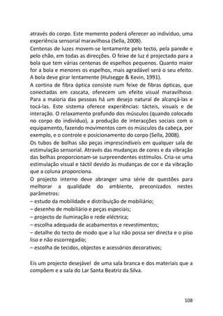 108
através do corpo. Este momento poderá oferecer ao indivíduo, uma
experiência sensorial maravilhosa (Sella, 2008).
Centenas de luzes movem-se lentamente pelo tecto, pela parede e
pelo chão, em todas as direcções. O feixe de luz é projectado para a
bola que tem várias centenas de espelhos pequenos. Quanto maior
for a bola e menores os espelhos, mais agradável será o seu efeito.
A bola deve girar lentamente (Hulsegge & Kevin, 1991).
A cortina de fibra óptica consiste num feixe de fibras ópticas, que
conectadas em cascata, oferecem um efeito visual maravilhoso.
Para a maioria das pessoas há um desejo natural de alcançá-las e
tocá-las. Este sistema oferece experiências: tácteis, visuais e de
interação. O relaxamento profundo dos músculos (quando colocado
no corpo do indivíduo), a produção de interacções sociais com o
equipamento, fazendo movimentos com os músculos da cabeça, por
exemplo, e o controle e posicionamento do corpo (Sella, 2008).
Os tubos de bolhas são peças imprescindíveis em qualquer sala de
estimulação sensorial. Através das mudanças de cores e da vibração
das bolhas proporcionam-se surpreendentes estímulos. Cria-se uma
estimulação visual e táctil devido às mudanças de cor e da vibração
que a coluna proporciona.
O projecto interno deve abranger uma série de questões para
melhorar a qualidade do ambiente, preconizados nestes
parâmetros:
– estudo da mobilidade e distribuição de mobiliário;
– desenho de mobiliário e peças especiais;
– projecto de iluminação e rede eléctrica;
– escolha adequada de acabamentos e revestimentos;
– detalhe do tecto de modo que a luz não possa ser directa e o piso
liso e não escorregadio;
– escolha de tecidos, objectos e acessórios decorativos;
Eis um projecto desejável de uma sala branca e dos materiais que a
compõem e a sala do Lar Santa Beatriz da Silva.
 