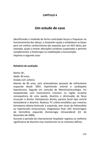 112
CAPÍTULO 4
Um estudo de caso
Identificando e medindo de forma controlada forças e fraquezas no
funcionamento dos idosos, o Snoezelen ajuda a estabelecer as bases
para um melhor conhecimento das sequelas que um AVC deixa, por
exemplo, ajuda a revelar alterações cerebrais suspeitadas e permite
complementar a fisioterapia na reabilitação e manutenção.
Vejamos o seguinte caso:
Relatório de avaliação
Nome: M.,
Idade: 83 anos,
Estado civil: solteira
Doente de 83 anos, com antecedentes pessoais de nefrectomia
esquerda desde 2007, hipertensão arterial e cardiopatia
hipertensiva. Seguida em consulta de Memória/neurologia. Foi
hospitalizada com traumatismo craniano na região occipital
consequência de uma queda, disartria e diminuição da força
muscular à direita. Hemiparesia direita, paresia facial tipo central
homolateral e disartria. Realizou TC crânio-encefálica que mostrou
hematoma tálamo-lenticular à esquerda, sem sinais de hidrocefalia
ou hipertensão intracraniana. Diagnóstico final: AVC hemorrágico
do hemisfério esquerdo (hemorragia intracerebral) (21 de
Dezembro de 2009).
Durante o período do internamento hospitalar registou-se melhoria
significativa de disartria mas mantiveram-se os restantes défices.
 
