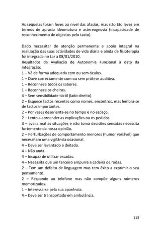 113
As sequelas foram leves ao nível das afasias, mas não tão leves em
termos de apraxia ideomotora e astereognosia (incapacidade de
reconhecimento de objectos pelo tacto).
Dado necessitar de atenção permanente e apoio integral na
realização das suas actividades de vida diária e ainda de fisioterapia
foi integrada no Lar a 08/01/2010.
Resultados da Avaliação de Autonomia Funcional à data da
integração:
1 – Vê de forma adequada com ou sem óculos.
1 – Ouve correctamente com ou sem prótese auditiva.
1 – Reconhece todos os sabores.
1 – Reconhece os cheiros.
4 – Sem sensibilidade táctil (lado direito).
2 – Esquece factos recentes como nomes, encontros, mas lembra-se
de factos importantes.
2 – Por vezes desorienta-se no tempo e no espaço.
2 – Lento a apreender as explicações ou os pedidos.
3 – avalia mal as situações e não toma decisões sensatas necessita
fortemente da nossa opinião.
2 – Perturbações de comportamento menores (humor variável) que
necessitam uma vigilância ocasional.
4 – Deve ser levantado e deitado.
4 – Não anda.
4 – Incapaz de utilizar escadas.
4 – Necessita que um terceiro empurre a cadeira de rodas.
2 – Tem um defeito de linguagem mas tem êxito a exprimir o seu
pensamento.
2 – Responde ao telefone mas não compõe alguns números
memorizados.
1 – Interessa-se pela sua aparência.
4 – Deve ser transportado em ambulância.
 