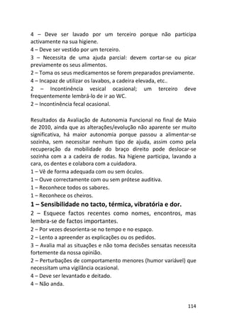 114
4 – Deve ser lavado por um terceiro porque não participa
activamente na sua higiene.
4 – Deve ser vestido por um terceiro.
3 – Necessita de uma ajuda parcial: devem cortar-se ou picar
previamente os seus alimentos.
2 – Toma os seus medicamentos se forem preparados previamente.
4 – Incapaz de utilizar os lavabos, a cadeira elevada, etc..
2 – Incontinência vesical ocasional; um terceiro deve
frequentemente lembrá-lo de ir ao WC.
2 – Incontinência fecal ocasional.
Resultados da Avaliação de Autonomia Funcional no final de Maio
de 2010, ainda que as alterações/evolução não aparente ser muito
significativa, há maior autonomia porque passou a alimentar-se
sozinha, sem necessitar nenhum tipo de ajuda, assim como pela
recuperação da mobilidade do braço direito pode deslocar-se
sozinha com a a cadeira de rodas. Na higiene participa, lavando a
cara, os dentes e colabora com a cuidadora.
1 – Vê de forma adequada com ou sem óculos.
1 – Ouve correctamente com ou sem prótese auditiva.
1 – Reconhece todos os sabores.
1 – Reconhece os cheiros.
1 – Sensibilidade no tacto, térmica, vibratória e dor.
2 – Esquece factos recentes como nomes, encontros, mas
lembra-se de factos importantes.
2 – Por vezes desorienta-se no tempo e no espaço.
2 – Lento a apreender as explicações ou os pedidos.
3 – Avalia mal as situações e não toma decisões sensatas necessita
fortemente da nossa opinião.
2 – Perturbações de comportamento menores (humor variável) que
necessitam uma vigilância ocasional.
4 – Deve ser levantado e deitado.
4 – Não anda.
 