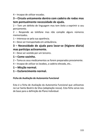 115
4 – Incapaz de utilizar escadas.
3 – Circula unicamente dentro com cadeira de rodas mas
tem pontualmente necessidade de ajuda.
2 – Tem um defeito de linguagem mas tem êxito a exprimir o seu
pensamento.
2 – Responde ao telefone mas não compõe alguns números
memorizados.
1 – Interessa-se pela sua aparência.
4 – Deve ser transportado em ambulância.
3 – Necessidade de ajuda para lavar-se (higiene diária)
mas participa activamente.
4 – Deve ser vestido por um terceiro.
1 – Come sozinho.
2 – Toma os seus medicamentos se forem preparados previamente.
4 – Incapaz de utilizar os lavabos, a cadeira elevada, etc..
1 – Micção normal.
1 – Esclarecimento normal.
Ficha de Avaliação de Autonomia Funcional
Esta é a ficha de Avaliação da Autonomia Funcional que utilizamos
no Lar Santa Beatriz da Silva (adaptação nossa). Esta ficha serve-nos
de base para a definição do Plano Individual.
 