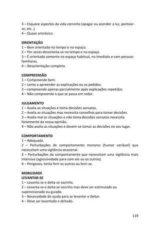 119
3 – Esquece aspectos da vida corrente (apagar ou acender a luz, pentear-
se, etc..).
4 – Quase amnésico.
ORIENTAÇÃO
1 – Bem orientado no tempo e no espaço.
2 – Por vezes desorienta-se no tempo e no espaço.
3 – É orientado somente no espaço habitual, no imediato e com pessoas
familiares.
4 – Desorientação completa.
COMPREENSÃO
1 – Compreende bem.
2 – Lento a apreender as explicações ou os pedidos.
3 – compreende apenas parcialmente após explicações repetidas.
4 – Não compreende o que se passa em redor.
JULGAMENTO
1 – Avalia as situações e toma decisões sensatas.
2 – Avalia as situações mas necessita conselhos para tomar decisões.
3 – Avalia mal as situações e não toma decisões sensatas necessita
fortemente da nossa opinião.
4 – Não avalia as situações e devem-se tomar as decisões no seu lugar.
COMPORTAMENTO
1 – Adequado.
2 – Perturbações de comportamento menores (humor variável) que
necessitam uma vigilância ocasional.
3 – Perturbações do comportamento que necessitam uma vigilância mais
intensiva (agressividade para com ele ou os outros).
4 – Perigosos, tenta ferir os outros ou ferir-se.
MOBILIDADE
LEVANTAR-SE
1 – Levanta-se e deita-se sozinho.
2 – Levanta-se e deita-se sozinho mas deve ser estimulado ou
supervisionado ou guiado.
3 – Necessidade de ajuda para se levantar e deitar.
4 – Deve ser levantado e deitado.
 