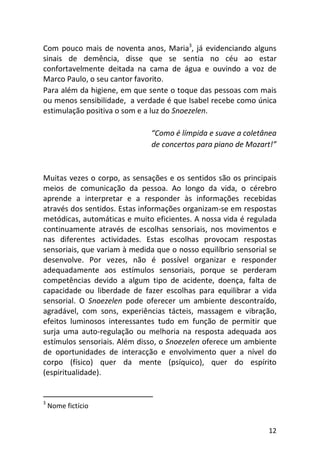 12
Com pouco mais de noventa anos, Maria3
, já evidenciando alguns
sinais de demência, disse que se sentia no céu ao estar
confortavelmente deitada na cama de água e ouvindo a voz de
Marco Paulo, o seu cantor favorito.
Para além da higiene, em que sente o toque das pessoas com mais
ou menos sensibilidade, a verdade é que Isabel recebe como única
estimulação positiva o som e a luz do Snoezelen.
“Como é límpida e suave a coletânea
de concertos para piano de Mozart!”
Muitas vezes o corpo, as sensações e os sentidos são os principais
meios de comunicação da pessoa. Ao longo da vida, o cérebro
aprende a interpretar e a responder às informações recebidas
através dos sentidos. Estas informações organizam-se em respostas
metódicas, automáticas e muito eficientes. A nossa vida é regulada
continuamente através de escolhas sensoriais, nos movimentos e
nas diferentes actividades. Estas escolhas provocam respostas
sensoriais, que variam à medida que o nosso equilíbrio sensorial se
desenvolve. Por vezes, não é possível organizar e responder
adequadamente aos estímulos sensoriais, porque se perderam
competências devido a algum tipo de acidente, doença, falta de
capacidade ou liberdade de fazer escolhas para equilibrar a vida
sensorial. O Snoezelen pode oferecer um ambiente descontraído,
agradável, com sons, experiências tácteis, massagem e vibração,
efeitos luminosos interessantes tudo em função de permitir que
surja uma auto-regulação ou melhoria na resposta adequada aos
estímulos sensoriais. Além disso, o Snoezelen oferece um ambiente
de oportunidades de interacção e envolvimento quer a nível do
corpo (físico) quer da mente (psíquico), quer do espírito
(espiritualidade).
3
Nome fictício
 