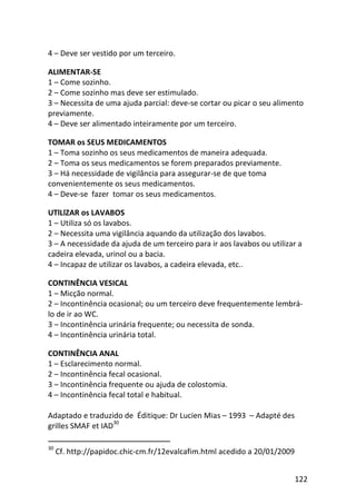 122
4 – Deve ser vestido por um terceiro.
ALIMENTAR-SE
1 – Come sozinho.
2 – Come sozinho mas deve ser estimulado.
3 – Necessita de uma ajuda parcial: deve-se cortar ou picar o seu alimento
previamente.
4 – Deve ser alimentado inteiramente por um terceiro.
TOMAR os SEUS MEDICAMENTOS
1 – Toma sozinho os seus medicamentos de maneira adequada.
2 – Toma os seus medicamentos se forem preparados previamente.
3 – Há necessidade de vigilância para assegurar-se de que toma
convenientemente os seus medicamentos.
4 – Deve-se fazer tomar os seus medicamentos.
UTlLlZAR os LAVABOS
1 – Utiliza só os lavabos.
2 – Necessita uma vigilância aquando da utilização dos lavabos.
3 – A necessidade da ajuda de um terceiro para ir aos lavabos ou utilizar a
cadeira elevada, urinol ou a bacia.
4 – Incapaz de utilizar os lavabos, a cadeira elevada, etc..
CONTINÊNCIA VESICAL
1 – Micção normal.
2 – Incontinência ocasional; ou um terceiro deve frequentemente lembrá-
lo de ir ao WC.
3 – Incontinência urinária frequente; ou necessita de sonda.
4 – Incontinência urinária total.
CONTINÊNCIA ANAL
1 – Esclarecimento normal.
2 – Incontinência fecal ocasional.
3 – Incontinência frequente ou ajuda de colostomia.
4 – Incontinência fecal total e habitual.
Adaptado e traduzido de Éditique: Dr Lucien Mias – 1993 – Adapté des
grilles SMAF et IAD
30
30
Cf. http://papidoc.chic-cm.fr/12evalcafim.html acedido a 20/01/2009
 