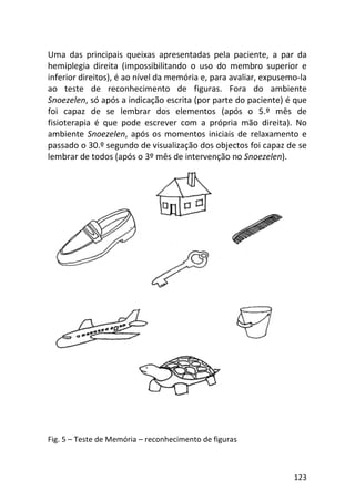123
Uma das principais queixas apresentadas pela paciente, a par da
hemiplegia direita (impossibilitando o uso do membro superior e
inferior direitos), é ao nível da memória e, para avaliar, expusemo-la
ao teste de reconhecimento de figuras. Fora do ambiente
Snoezelen, só após a indicação escrita (por parte do paciente) é que
foi capaz de se lembrar dos elementos (após o 5.º mês de
fisioterapia é que pode escrever com a própria mão direita). No
ambiente Snoezelen, após os momentos iniciais de relaxamento e
passado o 30.º segundo de visualização dos objectos foi capaz de se
lembrar de todos (após o 3º mês de intervenção no Snoezelen).
Fig. 5 – Teste de Memória – reconhecimento de figuras
 