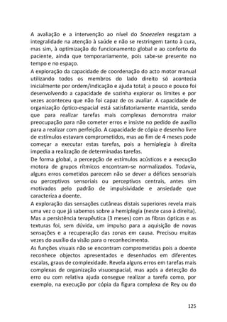 125
A avaliação e a intervenção ao nível do Snoezelen resgatam a
integralidade na atenção à saúde e não se restringem tanto à cura,
mas sim, à optimização do funcionamento global e ao conforto do
paciente, ainda que temporariamente, pois sabe-se presente no
tempo e no espaço.
A exploração da capacidade de coordenação do acto motor manual
utilizando todos os membros do lado direito só acontecia
inicialmente por ordem/indicação e ajuda total; a pouco e pouco foi
desenvolvendo a capacidade de sozinha explorar os limites e por
vezes aconteceu que não foi capaz de os avaliar. A capacidade de
organização óptico-espacial está satisfatoriamente mantida, sendo
que para realizar tarefas mais complexas demonstra maior
preocupação para não cometer erros e insiste no pedido de auxílio
para a realizar com perfeição. A capacidade de cópia e desenho livre
de estímulos estavam comprometidos, mas ao fim de 4 meses pode
começar a executar estas tarefas, pois a hemiplegia à direita
impedia a realização de determinadas tarefas.
De forma global, a percepção de estímulos acústicos e a execução
motora de grupos rítmicos encontram-se normalizados. Todavia,
alguns erros cometidos parecem não se dever a défices sensoriais
ou perceptivos sensoriais ou perceptivos centrais, antes sim
motivados pelo padrão de impulsividade e ansiedade que
caracteriza a doente.
A exploração das sensações cutâneas distais superiores revela mais
uma vez o que já sabemos sobre a hemiplegia (neste caso à direita).
Mas a persistência terapêutica (3 meses) com as fibras ópticas e as
texturas foi, sem dúvida, um impulso para a aquisição de novas
sensações e a recuperação das zonas em causa. Precisou muitas
vezes do auxílio da visão para o reconhecimento.
As funções visuais não se encontram comprometidas pois a doente
reconhece objectos apresentados e desenhados em diferentes
escalas, graus de complexidade. Revela alguns erros em tarefas mais
complexas de organização visuoespacial, mas após a detecção do
erro ou com relativa ajuda consegue realizar a tarefa como, por
exemplo, na execução por cópia da figura complexa de Rey ou do
 