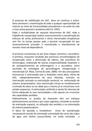 128
O processo de reabilitação em AVC deve ser contínuo e activo.
Deve promover a maximização de toda e qualquer oportunidade de
retorno ao níveis de funcionalidade precedentes e ao estilo de vida
o mais activo possível e produtivo (AA.VV, 1997).
Dada a multiplicidade de sequelas decorrentes do AVC, todo o
trabalho de recuperação implica necessariamente a coordenação de
esforços de vários profissionais e várias intervenções terapêuticas
sem fim no tempo porque após a possível recuperação há que
necessariamente proceder à manutenção e retardamento de
maiores níveis de dependência.
O processo caracterizou-se por duas etapas: primária e secundária.
A primária, enquanto resultado dos processos neurofisiológicos de
recuperação como a diminuição do edema, não ocorrência de
hemorragias, reabsorção de toxinas (responsabilidade hospitalar e
do acompanhamento da enfermagem), e a secundária, como
resultado de estratégias de aprendizagem, reorganização e
manutenção (cf. Maia, Correia & Leite, 2009). Um dos pressupostos
transversais à intervenção com o Snoezelen nesta idosa, vítima de
AVC, independentemente da zona afectada, consistiu na
intervenção centrada na estimulação sensorial, na estimulação do
sistema proprioceptivo. Esta intervenção iniciou-se imediatamente
à entrada da idosa no Lar dado que a mesma já se encontrava num
estado responsivo. A estimulação conferida à utente foi intensiva de
forma adequada às suas necessidades e não apenas um re-ensinar
das capacidades perdidas.
Habitualmente as sessões de Snoezelen têm um enfoque
particularmente sensitivo e por vezes cognitivo, iniciando-se através
da orientação espacial, na utilização dos sentidos e na estimulação
do sistema proprioceptivo.
A idosa foi apoiada a restabelecer níveis de coordenação
visuoespacial através da orientação comandada das cores dos tubos
de água com bolhas (causa-efeito). Foi ainda orientada a
 