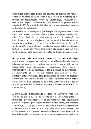 129
concretizar actividades como sair sozinha da cadeira de rodas e
deitar-se na cama de água (após a 15.ª sessão de fisioterapia), no
sentido de restabelecer níveis de coordenação muscular para
concretizar pequenas actividades como levantar as pernas até um
ângulo de 80º (em posição deitada), em ordem ao treinamento de
actividades da vida diária.
Em tarefas de estereognosia (exploração de objectos com a mão
direita sem auxílio da visão), o desempenho inicialmente deficitário,
não só a nível do reconhecimento como discriminação de
intensidades de estimulação somatosensorial (não distinção de
toques fortes e leves, nos membros do lado direito), ao fim de 15
sessões a diferença é abissal, reconheceu quase todos os objectos,
texturas e locais de toque sem auxílio da visão o que permitiu
também passar para algumas actividades no âmbito da ergoterapia.
No processo de estimulação sensorial e neuropsicológica
procuramos adequar os estímulos às dificuldades da doente,
falando calmamente e repetindo os exercícios no sentido de um
treinamento mais sistemático e persistente. Esta calma é
imprescindível pois a lentificação dos processos de assimilação e
processamento da informação, mesmo que não esteja muito
afectado, está lentificado, daí a persistência no treino da execução
dos mesmos exercícios e de modo especial referimos novamente as
fibras ópticas e as texturas ao som dos concertos para piano de
Mozart (Mozart: Les 23 concertos piano. Concerto KV 449, KV 450,
KV 451 Disc 7).
A estimulação proporcionada à idosa foi intensiva, mas com
consciência plena que foi de acordo com as suas necessidades e
sobretudo potencialidades e re-ensinamento das capacidades
perdidas. Algumas precauções foram tomadas como, por exemplo,
a adaptação do comportamento à idade real (mesmo que por vezes
a mesma tenha assumido um comportamento infantilizado), não
utilizando nunca voz agressiva nem barulhenta e, para além de tudo
isto, valorizando e reforçando sempre os sucessos e não valorizando
 