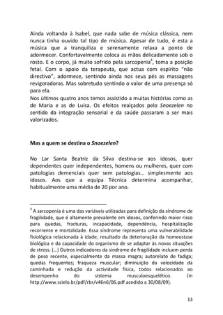 13
Ainda voltando à Isabel, que nada sabe de música clássica, nem
nunca tinha ouvido tal tipo de música. Apesar de tudo, é esta a
música que a tranquiliza e serenamente relaxa a ponto de
adormecer. Confortavelmente coloca as mãos delicadamente sob o
rosto. E o corpo, já muito sofrido pela sarcopenia4
, toma a posição
fetal. Com o apoio da terapeuta, que actua com espírito “não
directivo”, adormece, sentindo ainda nos seus pés as massagens
revigoradoras. Mas sobretudo sentindo o valor de uma presença só
para ela.
Nos últimos quatro anos temos assistido a muitas histórias como as
de Maria e as de Luísa. Os efeitos realçados pelo Snoezelen no
sentido da integração sensorial e da saúde passaram a ser mais
valorizados.
Mas a quem se destina o Snoezelen?
No Lar Santa Beatriz da Silva destina-se aos idosos, quer
dependentes quer independentes, homens ou mulheres, quer com
patologias demenciais quer sem patologias… simplesmente aos
idosos. Aos que a equipa Técnica determina acompanhar,
habitualmente uma média de 20 por ano.
4
A sarcopenia é uma das variáveis utilizadas para definição da síndrome de
fragilidade, que é altamente prevalente em idosos, conferindo maior risco
para quedas, fracturas, incapacidade, dependência, hospitalização
recorrente e mortalidade. Essa síndrome representa uma vulnerabilidade
fisiológica relacionada à idade, resultado da deterioração da homeostase
biológica e da capacidade do organismo de se adaptar às novas situações
de stress. (…) Outros indicadores da síndrome de fragilidade incluem perda
de peso recente, especialmente da massa magra; autorelato de fadiga;
quedas frequentes; fraqueza muscular; diminuição da velocidade da
caminhada e redução da actividade física, todos relacionados ao
desempenho do sistema musculoesquelético. (in
http://www.scielo.br/pdf/rbr/v46n6/06.pdf acedido a 30/08/09).
 