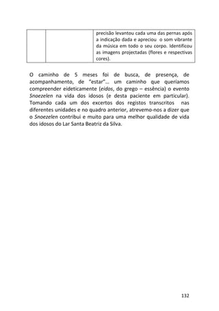132
precisão levantou cada uma das pernas após
a indicação dada e apreciou o som vibrante
da música em todo o seu corpo. Identificou
as imagens projectadas (flores e respectivas
cores).
O caminho de 5 meses foi de busca, de presença, de
acompanhamento, de “estar”… um caminho que queríamos
compreender eideticamente (eidos, do grego – essência) o evento
Snoezelen na vida dos idosos (e desta paciente em particular).
Tomando cada um dos excertos dos registos transcritos nas
diferentes unidades e no quadro anterior, atrevemo-nos a dizer que
o Snoezelen contribui e muito para uma melhor qualidade de vida
dos idosos do Lar Santa Beatriz da Silva.
 