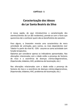 133
CAPÍTULO - 5
Caracterização dos idosos
do Lar Santa Beatriz da Silva
A nossa opção, de aqui introduzirmos a caracterização dos
utentes/clientes do Lar (83 residentes), prende-se com o facto que
querermos dar a conhecer quem são os beneficiários do soezelen.
Para alguns, o Snoezelen reveste uma característica de mera
actividade de animação, para outros, os mais dependentes (ver
Tabela 4 a partir do nível 4) - 55% - assume-se como actividade com
função terapeutica.
Optamos por considerar apenas os indicadores apresentados. Nas
alterações relacionadas com a idade estão a presença de factores
de risco e a ocorrência de doenças crónico-degenerativas,
(hipertensão; diabetes; AVC; problemas de locomoção; etc.)
Nas alterações relacionadas com a idade estão a presença de
factores de risco e a ocorrência de doenças crónico-degenerativas,
(hipertensão; diabetes; AVC; problemas de locomoção; etc.)
 