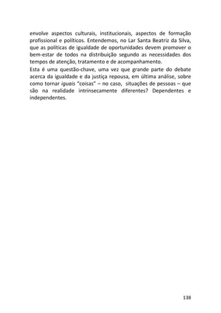 138
envolve aspectos culturais, institucionais, aspectos de formação
profissional e políticos. Entendemos, no Lar Santa Beatriz da Silva,
que as políticas de igualdade de oportunidades devem promover o
bem-estar de todos na distribuição segundo as necessidades dos
tempos de atenção, tratamento e de acompanhamento.
Esta é uma questão-chave, uma vez que grande parte do debate
acerca da igualdade e da justiça repousa, em última análise, sobre
como tornar iguais “coisas” – no caso, situações de pessoas – que
são na realidade intrinsecamente diferentes? Dependentes e
independentes.
 