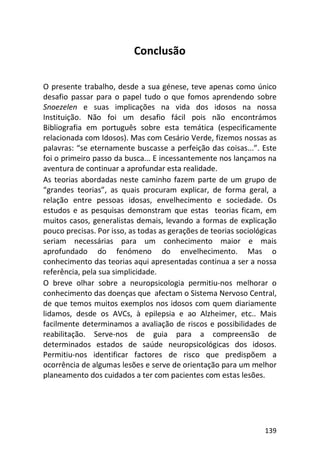 139
Conclusão
O presente trabalho, desde a sua génese, teve apenas como único
desafio passar para o papel tudo o que fomos aprendendo sobre
Snoezelen e suas implicações na vida dos idosos na nossa
Instituição. Não foi um desafio fácil pois não encontrámos
Bibliografia em português sobre esta temática (especificamente
relacionada com Idosos). Mas com Cesário Verde, fizemos nossas as
palavras: “se eternamente buscasse a perfeição das coisas...”. Este
foi o primeiro passo da busca... E incessantemente nos lançamos na
aventura de continuar a aprofundar esta realidade.
As teorias abordadas neste caminho fazem parte de um grupo de
“grandes teorias”, as quais procuram explicar, de forma geral, a
relação entre pessoas idosas, envelhecimento e sociedade. Os
estudos e as pesquisas demonstram que estas teorias ficam, em
muitos casos, generalistas demais, levando a formas de explicação
pouco precisas. Por isso, as todas as gerações de teorias sociológicas
seriam necessárias para um conhecimento maior e mais
aprofundado do fenómeno do envelhecimento. Mas o
conhecimento das teorias aqui apresentadas continua a ser a nossa
referência, pela sua simplicidade.
O breve olhar sobre a neuropsicologia permitiu-nos melhorar o
conhecimento das doenças que afectam o Sistema Nervoso Central,
de que temos muitos exemplos nos idosos com quem diariamente
lidamos, desde os AVCs, à epilepsia e ao Alzheimer, etc.. Mais
facilmente determinamos a avaliação de riscos e possibilidades de
reabilitação. Serve-nos de guia para a compreensão de
determinados estados de saúde neuropsicológicas dos idosos.
Permitiu-nos identificar factores de risco que predispõem a
ocorrência de algumas lesões e serve de orientação para um melhor
planeamento dos cuidados a ter com pacientes com estas lesões.
 