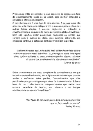 14
Precisamos então de perceber o que acontece às pessoas em fase
de envelhecimento (após os 65 anos), para melhor entender a
actuação e efeito do Snoezelen.
O envelhecimento é uma fase do ciclo da vida. A pessoa idosa não
pode ser vista como uma categoria em si, uma componente fora das
outras faixas etárias. É preciso esclarecer e entender o
envelhecimento e enquadrá-lo numa perspectiva global. Envelhecer
bem não significa evitar problemas, mudanças ou perdas que
surgem com o avanço da idade, mas significa, sobretudo, um
empenho contínuo a potenciar ganhos e minimizar as perdas.
“Deixem-me estar aqui, não quero mais andar de um lado para o
outro em casa dos meus sobrinhos. Eu já não fazia nada, mas agora
ajudo a pôr os talheres na mesa, ao menos ganhei alguma coisa em
vir para o Lar, ainda sou útil e não dou tanto trabalho”.
(Marta, 80 anos)
Existe actualmente um vasto complexo de conhecimentos no que
respeita ao envelhecimento, estratégias e mecanismos que possam
ajudar a enfrentar estas perdas. Conhecimentos que são,
partilhados por gerontólogos e geriatras de todo o mundo. Sobre a
base de tais conhecimentos, compreendemos que existe uma
enorme variedade de teorias, na natureza e no tempo,
relativamente ao evento “envelhecer”.
“Por favor dê-me o que fazer, diga-me algo que precisa
que eu faça, senão eu morro”.
Pedro, 95 anos
 