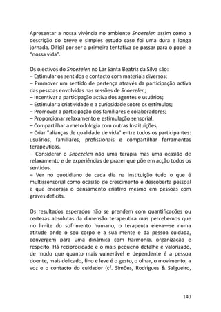 140
Apresentar a nossa vivência no ambiente Snoezelen assim como a
descrição do breve e simples estudo caso foi uma dura e longa
jornada. Difícil por ser a primeira tentativa de passar para o papel a
“nossa vida”.
Os ojectivos do Snoezelen no Lar Santa Beatriz da Silva são:
– Estimular os sentidos e contacto com materiais diversos;
– Promover um sentido de pertença através da participação activa
das pessoas envolvidas nas sessões de Snoezelen;
– Incentivar a participação activa dos agentes e usuários;
– Estimular a criatividade e a curiosidade sobre os estímulos;
– Promover a participação dos familiares e colaboradores;
– Proporcionar relaxamento e estimulação sensorial;
– Compartilhar a metodologia com outras Instituições;
– Criar "alianças de qualidade de vida" entre todos os participantes:
usuários, familiares, profissionais e compartilhar ferramentas
terapêuticas.
– Considerar o Snoezelen não uma terapia mas uma ocasião de
relaxamento e de experiências de prazer que põe em acção todos os
sentidos.
– Ver no quotidiano de cada dia na instituição tudo o que é
multissensorial como ocasião de crescimento e descoberta pessoal
e que encoraja o pensamento criativo mesmo em pessoas com
graves deficits.
Os resultados esperados não se prendem com quantificações ou
certezas absolutas da dimensão terapeutica mas percebemos que
no limite do sofrimento humano, o terapeuta eleva—se numa
atitude onde o seu corpo e a sua mente e da pessoa cuidada,
convergem para uma dinâmica com harmonia, organização e
respeito. Há reciprocidade e o mais pequeno detalhe é valorizado,
de modo que quanto mais vulnerável e dependente é a pessoa
doente, mais delicado, fino e leve é o gesto, o olhar, o movimento, a
voz e o contacto do cuidador (cf. Simões, Rodrigues & Salgueiro,
 