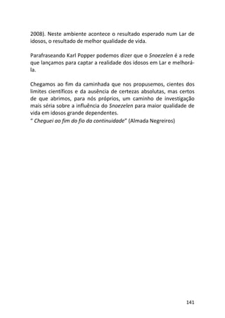141
2008). Neste ambiente acontece o resultado esperado num Lar de
idosos, o resultado de melhor qualidade de vida.
Parafraseando Karl Popper podemos dizer que o Snoezelen é a rede
que lançamos para captar a realidade dos idosos em Lar e melhorá-
la.
Chegamos ao fim da caminhada que nos propusemos, cientes dos
limites científicos e da ausência de certezas absolutas, mas certos
de que abrimos, para nós próprios, um caminho de investigação
mais séria sobre a influência do Snoezelen para maior qualidade de
vida em idosos grande dependentes.
“ Cheguei ao fim do fio da continuidade” (Almada Negreiros)
 