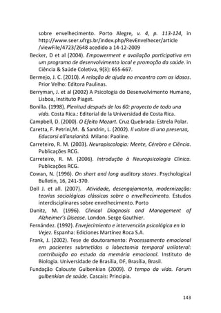 143
sobre envelhecimento. Porto Alegre, v. 4, p. 113-124, in
http://www.seer.ufrgs.br/index.php/RevEnvelhecer/article
/viewFile/4723/2648 acedido a 14-12-2009
Becker, D et al (2004). Empowerment e avaliação participativa em
um programa de desenvolvimento local e promoção da saúde. in
Ciência & Saúde Coletiva, 9(3): 655-667.
Bermejo, J. C. (2010). A relação de ajuda no encontro com os idosos.
Prior Velho: Editora Paulinas.
Berryman, J. et al (2002) A Psicologia do Desenvolvimento Humano,
Lisboa, Instituto Piaget.
Bonilla. (1998). Plenitud después de los 60: proyecto de toda una
vida. Costa Rica.: Editorial de la Universidad de Costa Rica.
Campbell, D. (2000). O Efeito Mozart. Cruz Quebrada: Estrela Polar.
Caretta, F. Petrini,M. & Sandrin, L. (2002). Il valore di una presenza,
Educarsi all'anzianitá. Milano: Paoline.
Carreteiro, R. M. (2003). Neuropiscologia: Mente, Cérebro e Ciência.
Publicações RCG.
Carreteiro, R. M. (2006). Introdução à Neuropsicologia Clínica.
Publicações RCG.
Cowan, N. (1996). On short and long auditory stores. Psychological
Bulletin, 16, 241-370.
Doll J. et all. (2007). Atividade, desengajamento, modernização:
teorias sociológicas clássicas sobre o envelhecimento. Estudos
interdisciplinares sobre envelhecimento. Porto
Dunitz, M. (1996). Clinical Diagnosis and Management of
Alzheimer’s Disease. London. Serge Gauthier.
Fernández. (1992). Envejecimiento e intervención psicológica en la
Vejez. Espanha: Ediciones Martínez Roca S.A.
Frank, J. (2002). Tese de doutoramento: Processamento emocional
em pacientes submetidos a lobectomia temporal unilateral:
contribuição ao estudo da memória emocional. Instituto de
Biologia. Universidade de Brasília, DF, Brasília, Brasil.
Fundação Calouste Gulbenkian (2009). O tempo da vida. Forum
gulbenkian de saúde. Cascais: Principia.
 