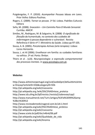 145
Puigdengolas, F. P. (2010). Acompanhar Pessoas Idosas em Lares.
Prior Velho: Editora Paulinas.
Rogers, C. (2009). Tornar-se pessoa. 1ª Ed. Lisboa. Padrões Culturais
Editora
Sella, M. (2008). Snoezelen – Um Caminho Para O Mundo Sensorial.
Curitiba. AMCIP.
Simões, M., Rodrigues, M. & Salgueiro, N. (2008) O significado da
filosofia da humanitude, no contexto dos cuidados de
enfermagem à pessoa dependente e vulnerável. Revista
Referência II Série nº 7. Ministério da Saúde. Lisboa pp 97-105.
Sousa, A. B. (2005). Psicoterapias Activas (arte-terapias). Lisboa:
Livros Horizonte.
Sousa, L. et Al (2006). Envelhecer em família: os cuidados familiares
na velhice. 2ª ed. Porto: Âmbar.
Thiers et al . (s/d). Neuropsicologia: a expressão comportamental
dos processos mentais. in www.psicologia.com.pt.
Websites
http://www.alzheimerportugal.org/scid/webAZprt/defaultArticleVie
w Oneasp?articleID=556&categoryID=926
http://pt.wikipedia.org/wiki/Lisossoma
http://pt.wikipedia.org /wiki/S%C3%ADntese_proteica
http://www.icb.ufmg.br/lpf/revista /revista2/sobrevoo/cap2
http://www.manualmerck.net/?url=/artigos/%3Fid%3D99%26amp
%3Bcn%3D912
http://www.revistademedicinageral.com.br/a4.1.html
http://pt.wikipedia.org/wiki/S%C3%ADntese_proteica
http://pt.wikipedia.org/wiki/Lisossoma
http://www.scielo.br/pdf/rbr/v46n6/06.pdf
http://pt.wikipedia.org/wiki/Qualidade_de_vida
http://pt.wikipedia.org/wiki/Anomia
 