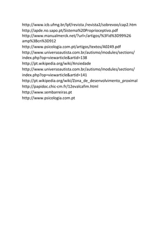 http://www.icb.ufmg.br/lpf/revista /revista2/sobrevoo/cap2.htm
http://apde.no.sapo.pt/Sistema%20Proprioceptivo.pdf
http://www.manualmerck.net/?url=/artigos/%3Fid%3D99%26
amp%3Bcn%3D912
http://www.psicologia.com.pt/artigos/textos/A0249.pdf
http://www.universoautista.com.br/autismo/modules/sections/
index.php?op=viewarticle&artid=138
http://pt.wikipedia.org/wiki/Ansiedade
http://www.universoautista.com.br/autismo/modules/sections/
index.php?op=viewarticle&artid=141
http://pt.wikipedia.org/wiki/Zona_de_desenvolvimento_proximal
http://papidoc.chic-cm.fr/12evalcafim.html
http://www.sembarreiras.pt
http://www.psicologia.com.pt
 
