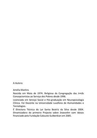 A Autora:
Amélia Martins
Nascida em Maio de 1974. Religiosa da Congregação das Irmãs
Concepcionistas ao Serviço dos Pobres desde 1996.
Licenciada em Serviço Social e Pós-graduação em Neuropsicologia
Clínica. Foi Docente na Universidade Lusófona de Humanidades e
Tecnologias.
É Directora Técnica do Lar Santa Beatriz da Silva desde 2004.
Dinamizadora do primeiro Projecto sobre Snoezelen com Idosos
financiado pela Fundação Calouste Gulbenkian em 2005.
 