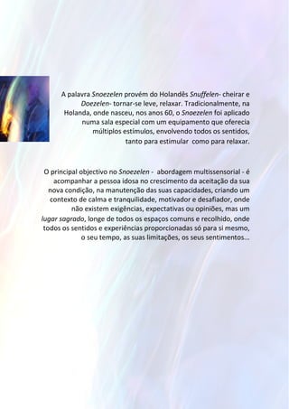 A palavra Snoezelen provém do Holandês Snuffelen- cheirar e
Doezelen- tornar-se leve, relaxar. Tradicionalmente, na
Holanda, onde nasceu, nos anos 60, o Snoezelen foi aplicado
numa sala especial com um equipamento que oferecia
múltiplos estímulos, envolvendo todos os sentidos,
tanto para estimular como para relaxar.
O principal objectivo no Snoezelen - abordagem multissensorial - é
acompanhar a pessoa idosa no crescimento da aceitação da sua
nova condição, na manutenção das suas capacidades, criando um
contexto de calma e tranquilidade, motivador e desafiador, onde
não existem exigências, expectativas ou opiniões, mas um
lugar sagrado, longe de todos os espaços comuns e recolhido, onde
todos os sentidos e experiências proporcionadas só para si mesmo,
o seu tempo, as suas limitações, os seus sentimentos...
 