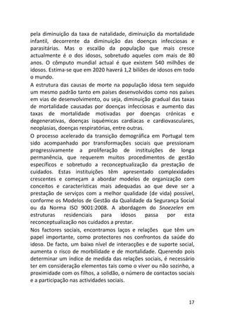 17
pela diminuição da taxa de natalidade, diminuição da mortalidade
infantil, decorrente da diminuição das doenças infecciosas e
parasitárias. Mas o escalão da população que mais cresce
actualmente é o dos idosos, sobretudo aqueles com mais de 80
anos. O cômputo mundial actual é que existem 540 milhões de
idosos. Estima-se que em 2020 haverá 1,2 biliões de idosos em todo
o mundo.
A estrutura das causas de morte na população idosa tem seguido
um mesmo padrão tanto em países desenvolvidos como nos países
em vias de desenvolvimento, ou seja, diminuição gradual das taxas
de mortalidade causadas por doenças infecciosas e aumento das
taxas de mortalidade motivadas por doenças crónicas e
degenerativas, doenças isquémicas cardíacas e cardiovasculares,
neoplasias, doenças respiratórias, entre outras.
O processo acelerado da transição demográfica em Portugal tem
sido acompanhado por transformações sociais que pressionam
progressivamente a proliferação de instituições de longa
permanência, que requerem muitos procedimentos de gestão
específicos e sobretudo a reconceptualização da prestação de
cuidados. Estas instituições têm apresentado complexidades
crescentes e começam a abordar modelos de organização com
conceitos e características mais adequadas ao que deve ser a
prestação de serviços com a melhor qualidade (de vida) possível,
conforme os Modelos de Gestão da Qualidade da Segurança Social
ou da Norma ISO 9001:2008. A abordagem do Snoezelen em
estruturas residenciais para idosos passa por esta
reconceptualização nos cuidados a prestar.
Nos factores sociais, encontramos laços e relações que têm um
papel importante, como protectores nos confrontos da saúde do
idoso. De facto, um baixo nível de interacções e de suporte social,
aumenta o risco de morbilidade e de mortalidade. Querendo pois
determinar um índice de medida das relações sociais, é necessário
ter em consideração elementos tais como o viver ou não sozinho, a
proximidade com os filhos, a solidão, o número de contactos sociais
e a participação nas actividades sociais.
 