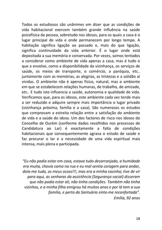 18
Todos os estudiosos são unânimes em dizer que as condições de
vida habitacional exercem também grande influência na saúde
psicofísica da pessoa, sobretudo nos idosos, para os quais a casa é o
lugar principal de vida e onde permanecem por longo tempo. A
habitação significa ligação ao passado e, mais do que ligação,
significa continuidade da vida anterior. É o lugar onde está
depositada a sua memória e conservada. Por vezes, somos tentados
a considerar como ambiente de vida apenas a casa, mas é tudo o
que a envolve, como a disponibilidade da vizinhança, os serviços de
saúde, os meios de transporte, o comércio, a paróquia, etc..
juntamente com as memórias, as alegrias, as tristezas e a solidão aí
vividas. O ambiente não é apenas físico, natural, mas o ambiente
em que se estabelecem relações humanas, de trabalho, de amizade,
etc.. E tudo isto influencia a saúde, autonomia e qualidade de vida.
Verificamos que, para os idosos, este ambiente cada vez tende mais
a ser reduzido e adquire sempre mais importância o lugar privado
(vizinhança próxima, família e a casa). São numerosos os estudos
que comprovam a estreita relação entre a satisfação do ambiente
de vida e a saúde do idoso. Um dos factores de risco nos idosos do
Concelho de Ourém (conforme dados recolhidos nos processos de
Candidatura ao Lar) é exactamente a falta de condições
habitacionais que consequentemente agrava o estado de saúde e
faz procurar o lar e a necessidade de uma vida espiritual mais
intensa, mais plena e participada.
“Eu não podia estar em casa, estava tudo desarranjado, a humidade
era muita, chovia como na rua e eu mal sentia coragem para andar,
doía-me tudo, os meus ossos!!!, mas era a minha casinha; tive de vir
para aqui, as senhoras da assistência (Segurança social) disseram
que não podia estar ali, não tinha condições. Também não tinha
vizinhos, e a minha filha emigrou há muitos anos e por lá tem a sua
família, e perto do Santuário sinto-me reconfortada”.
Emília, 92 anos
 