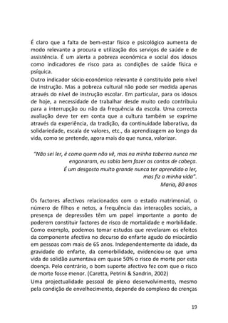19
É claro que a falta de bem-estar físico e psicológico aumenta de
modo relevante a procura e utilização dos serviços de saúde e de
assistência. É um alerta a pobreza económica e social dos idosos
como indicadores de risco para as condições de saúde física e
psíquica.
Outro indicador sócio-económico relevante é constituído pelo nível
de instrução. Mas a pobreza cultural não pode ser medida apenas
através do nível de instrução escolar. Em particular, para os idosos
de hoje, a necessidade de trabalhar desde muito cedo contribuiu
para a interrupção ou não da frequência da escola. Uma correcta
avaliação deve ter em conta que a cultura também se exprime
através da experiência, da tradição, da continuidade laborativa, da
solidariedade, escala de valores, etc., da aprendizagem ao longo da
vida, como se pretende, agora mais do que nunca, valorizar.
“Não sei ler, é como quem não vê, mas na minha taberna nunca me
enganaram, eu sabia bem fazer as contas de cabeça.
É um desgosto muito grande nunca ter aprendido a ler,
mas fiz a minha vida”.
Maria, 80 anos
Os factores afectivos relacionados com o estado matrimonial, o
número de filhos e netos, a frequência das interacções sociais, a
presença de depressões têm um papel importante a ponto de
poderem constituir factores de risco de mortalidade e morbilidade.
Como exemplo, podemos tomar estudos que revelaram os efeitos
da componente afectiva no decurso do enfarte agudo do miocárdio
em pessoas com mais de 65 anos. Independentemente da idade, da
gravidade do enfarte, da comorbilidade, evidenciou-se que uma
vida de solidão aumentava em quase 50% o risco de morte por esta
doença. Pelo contrário, o bom suporte afectivo fez com que o risco
de morte fosse menor. (Caretta, Petrini & Sandrin, 2002)
Uma projectualidade pessoal de pleno desenvolvimento, mesmo
pela condição de envelhecimento, depende do complexo de crenças
 