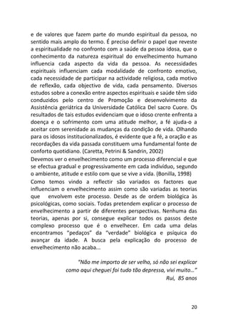 20
e de valores que fazem parte do mundo espiritual da pessoa, no
sentido mais amplo do termo. É preciso definir o papel que reveste
a espiritualidade no confronto com a saúde da pessoa idosa, que o
conhecimento da natureza espiritual do envelhecimento humano
influencia cada aspecto da vida da pessoa. As necessidades
espirituais influenciam cada modalidade de confronto emotivo,
cada necessidade de participar na actividade religiosa, cada motivo
de reflexão, cada objectivo de vida, cada pensamento. Diversos
estudos sobre a conexão entre aspectos espirituais e saúde têm sido
conduzidos pelo centro de Promoção e desenvolvimento da
Assistência geriátrica da Universidade Católica Del sacro Cuore. Os
resultados de tais estudos evidenciam que o idoso crente enfrenta a
doença e o sofrimento com uma atitude melhor, a fé ajuda-o a
aceitar com serenidade as mudanças da condição de vida. Olhando
para os idosos institucionalizados, é evidente que a fé, a oração e as
recordações da vida passada constituem uma fundamental fonte de
conforto quotidiano. (Caretta, Petrini & Sandrin, 2002)
Devemos ver o envelhecimento como um processo diferencial e que
se efectua gradual e progressivamente em cada indivíduo, segundo
o ambiente, atitude e estilo com que se vive a vida. (Bonilla, 1998)
Como temos vindo a reflectir são variados os factores que
influenciam o envelhecimento assim como são variadas as teorias
que envolvem este processo. Desde as de ordem biológica às
psicológicas, como sociais. Todas pretendem explicar o processo de
envelhecimento a partir de diferentes perspectivas. Nenhuma das
teorias, apenas por si, consegue explicar todos os passos deste
complexo processo que é o envelhecer. Em cada uma delas
encontramos “pedaços” da “verdade” biológica e psíquica do
avançar da idade. A busca pela explicação do processo de
envelhecimento não acaba...
“Não me importo de ser velho, só não sei explicar
como aqui cheguei foi tudo tão depressa, vivi muito…”
Rui, 85 anos
 
