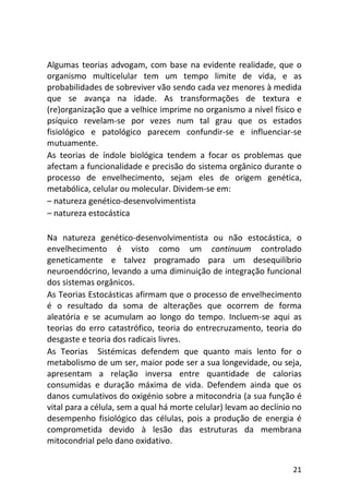 21
Algumas teorias advogam, com base na evidente realidade, que o
organismo multicelular tem um tempo limite de vida, e as
probabilidades de sobreviver vão sendo cada vez menores à medida
que se avança na idade. As transformações de textura e
(re)organização que a velhice imprime no organismo a nível físico e
psíquico revelam-se por vezes num tal grau que os estados
fisiológico e patológico parecem confundir-se e influenciar-se
mutuamente.
As teorias de índole biológica tendem a focar os problemas que
afectam a funcionalidade e precisão do sistema orgânico durante o
processo de envelhecimento, sejam eles de origem genética,
metabólica, celular ou molecular. Dividem-se em:
– natureza genético-desenvolvimentista
– natureza estocástica
Na natureza genético-desenvolvimentista ou não estocástica, o
envelhecimento é visto como um continuum controlado
geneticamente e talvez programado para um desequilíbrio
neuroendócrino, levando a uma diminuição de integração funcional
dos sistemas orgânicos.
As Teorias Estocásticas afirmam que o processo de envelhecimento
é o resultado da soma de alterações que ocorrem de forma
aleatória e se acumulam ao longo do tempo. Incluem-se aqui as
teorias do erro catastrófico, teoria do entrecruzamento, teoria do
desgaste e teoria dos radicais livres.
As Teorias Sistémicas defendem que quanto mais lento for o
metabolismo de um ser, maior pode ser a sua longevidade, ou seja,
apresentam a relação inversa entre quantidade de calorias
consumidas e duração máxima de vida. Defendem ainda que os
danos cumulativos do oxigénio sobre a mitocondria (a sua função é
vital para a célula, sem a qual há morte celular) levam ao declínio no
desempenho fisiológico das células, pois a produção de energia é
comprometida devido à lesão das estruturas da membrana
mitocondrial pelo dano oxidativo.
 