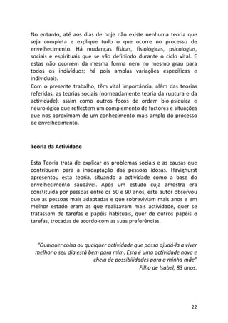 22
No entanto, até aos dias de hoje não existe nenhuma teoria que
seja completa e explique tudo o que ocorre no processo de
envelhecimento. Há mudanças físicas, fisiológicas, psicologias,
sociais e espirituais que se vão definindo durante o ciclo vital. E
estas não ocorrem da mesma forma nem no mesmo grau para
todos os indivíduos; há pois amplas variações específicas e
individuais.
Com o presente trabalho, têm vital importância, além das teorias
referidas, as teorias sociais (nomeadamente teoria da ruptura e da
actividade), assim como outros focos de ordem bio-psíquica e
neurológica que reflectem um complemento de factores e situações
que nos aproximam de um conhecimento mais amplo do processo
de envelhecimento.
Teoria da Actividade
Esta Teoria trata de explicar os problemas sociais e as causas que
contribuem para a inadaptação das pessoas idosas. Havighurst
apresentou esta teoria, situando a actividade como a base do
envelhecimento saudável. Após um estudo cuja amostra era
constituída por pessoas entre os 50 e 90 anos, este autor observou
que as pessoas mais adaptadas e que sobreviviam mais anos e em
melhor estado eram as que realizavam mais actividade, quer se
tratassem de tarefas e papéis habituais, quer de outros papéis e
tarefas, trocadas de acordo com as suas preferências.
“Qualquer coisa ou qualquer actividade que possa ajudá-la a viver
melhor o seu dia está bem para mim. Esta é uma actividade nova e
cheia de possibilidades para a minha mãe”
Filha de Isabel, 83 anos.
 