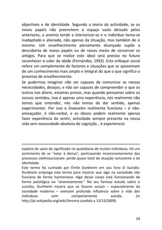 24
objectivos e de identidade. Segundo a teoria da actividade, se os
novos papéis não preenchem o espaço vazio deixado pelos
anteriores, a anomia tende a interiorizar-se e o indivíduo torna-se
inadaptado e alienado, não apenas da situação, mas também de si
mesmo. Um envelhecimento plenamente alcançado supõe a
descoberta de novos papéis ou de novos meios de conservar os
antigos. Para que se realize este ideal será preciso no futuro
reconhecer o valor da idade (Fernández, 1992). Este enfoque social
refere um complemento de factores e situações que se aproximam
de um conhecimento mais amplo e integral do que o que significa o
processo de envelhecimento.
Se pudermos imaginar não ser capazes de comunicar as nossas
necessidades, desejos, e não ser capazes de compreender o que os
outros nos dizem, estamos presos, mas quando pensamos sobre os
nossos sentidos, isso é apenas uma experiência, nós realmente não
temos que entender, nós não temos de dar sentido, apenas
experimentar. Por isso o Snoezelen realmente funciona – é não-
ameaçador, é não-verbal, e os idosos podem realmente apenas
fazer experiência do sentir, actividade sempre presente na nossa
vida sem necessidade absoluta de cognição… é experiencial.
espécie de vazio de significado no quotidiano de muitos indivíduos. Há um
sentimento de se "estar à deriva", participando inconscientemente dos
processos coletivos/sociais: perda quase total da atuação consciente e da
identidade.
Este termo foi cunhado por Émile Durkheim em seu livro O Suicídio.
Durkheim emprega este termo para mostrar que algo na sociedade não
funciona de forma harmoniosa. Algo desse corpo está funcionando de
forma patológica ou "anomicamente." No seu famoso estudo sobre o
suicídio, Durkheim mostra que os fatores sociais – especialmente da
sociedade moderna – exercem profunda influência sobre a vida dos
indivíduos com comportamento suicida. (in
http://pt.wikipedia.org/wiki/Anomia acedido a 13/12/2009).
 