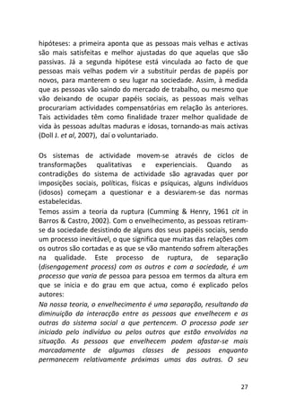 27
hipóteses: a primeira aponta que as pessoas mais velhas e activas
são mais satisfeitas e melhor ajustadas do que aquelas que são
passivas. Já a segunda hipótese está vinculada ao facto de que
pessoas mais velhas podem vir a substituir perdas de papéis por
novos, para manterem o seu lugar na sociedade. Assim, à medida
que as pessoas vão saindo do mercado de trabalho, ou mesmo que
vão deixando de ocupar papéis sociais, as pessoas mais velhas
procurariam actividades compensatórias em relação às anteriores.
Tais actividades têm como finalidade trazer melhor qualidade de
vida às pessoas adultas maduras e idosas, tornando-as mais activas
(Doll J. et al, 2007), daí o voluntariado.
Os sistemas de actividade movem-se através de ciclos de
transformações qualitativas e experienciais. Quando as
contradições do sistema de actividade são agravadas quer por
imposições sociais, políticas, físicas e psíquicas, alguns indivíduos
(idosos) começam a questionar e a desviarem-se das normas
estabelecidas.
Temos assim a teoria da ruptura (Cumming & Henry, 1961 cit in
Barros & Castro, 2002). Com o envelhecimento, as pessoas retiram-
se da sociedade desistindo de alguns dos seus papéis sociais, sendo
um processo inevitável, o que significa que muitas das relações com
os outros são cortadas e as que se vão mantendo sofrem alterações
na qualidade. Este processo de ruptura, de separação
(disengagement process) com os outros e com a sociedade, é um
processo que varia de pessoa para pessoa em termos da altura em
que se inicia e do grau em que actua, como é explicado pelos
autores:
Na nossa teoria, o envelhecimento é uma separação, resultando da
diminuição da interacção entre as pessoas que envelhecem e as
outras do sistema social a que pertencem. O processo pode ser
iniciado pelo indivíduo ou pelos outros que estão envolvidos na
situação. As pessoas que envelhecem podem afastar-se mais
marcadamente de algumas classes de pessoas enquanto
permanecem relativamente próximas umas das outras. O seu
 