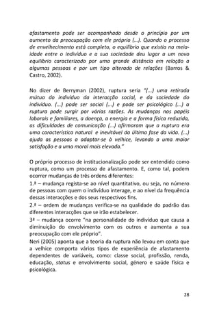 28
afastamento pode ser acompanhado desde o princípio por um
aumento da preocupação com ele próprio (…). Quando o processo
de envelhecimento está completo, o equilíbrio que existia na meia-
idade entre o indivíduo e a sua sociedade deu lugar a um novo
equilíbrio caracterizado por uma grande distância em relação a
algumas pessoas e por um tipo alterado de relações (Barros &
Castro, 2002).
No dizer de Berryman (2002), ruptura seria “(...) uma retirada
mútua do indivíduo da interacção social, e da sociedade do
indivíduo. (...) pode ser social (...) e pode ser psicológico (...) a
ruptura pode surgir por várias razões. As mudanças nos papéis
laborais e familiares, a doença, a energia e a forma física reduzida,
as dificuldades de comunicação (...) afirmaram que a ruptura era
uma característica natural e inevitável da última fase da vida. (...)
ajuda as pessoas a adaptar-se à velhice, levando a uma maior
satisfação e a uma moral mais elevada.”
O próprio processo de institucionalização pode ser entendido como
ruptura, como um processo de afastamento. E, como tal, podem
ocorrer mudanças de três ordens diferentes:
1.ª – mudança regista-se ao nível quantitativo, ou seja, no número
de pessoas com quem o indivíduo interage, e ao nível da frequência
dessas interacções e dos seus respectivos fins.
2.ª – ordem de mudanças verifica-se na qualidade do padrão das
diferentes interacções que se irão estabelecer.
3ª – mudança ocorre “na personalidade do indivíduo que causa a
diminuição do envolvimento com os outros e aumenta a sua
preocupação com ele próprio”.
Neri (2005) aponta que a teoria da ruptura não levou em conta que
a velhice comporta vários tipos de experiência de afastamento
dependentes de variáveis, como: classe social, profissão, renda,
educação, status e envolvimento social, género e saúde física e
psicológica.
 