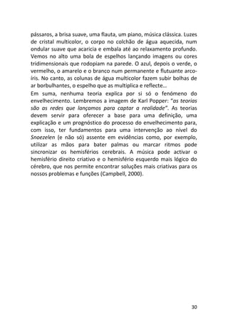 30
pássaros, a brisa suave, uma flauta, um piano, música clássica. Luzes
de cristal multicolor, o corpo no colchão de água aquecida, num
ondular suave que acaricia e embala até ao relaxamento profundo.
Vemos no alto uma bola de espelhos lançando imagens ou cores
tridimensionais que rodopiam na parede. O azul, depois o verde, o
vermelho, o amarelo e o branco num permanente e flutuante arco-
íris. No canto, as colunas de água multicolor fazem subir bolhas de
ar borbulhantes, o espelho que as multiplica e reflecte…
Em suma, nenhuma teoria explica por si só o fenómeno do
envelhecimento. Lembremos a imagem de Karl Popper: “as teorias
são as redes que lançamos para captar a realidade”. As teorias
devem servir para oferecer a base para uma definição, uma
explicação e um prognóstico do processo do envelhecimento para,
com isso, ter fundamentos para uma intervenção ao nível do
Snoezelen (e não só) assente em evidências como, por exemplo,
utilizar as mãos para bater palmas ou marcar ritmos pode
sincronizar os hemisférios cerebrais. A música pode activar o
hemisfério direito criativo e o hemisfério esquerdo mais lógico do
cérebro, que nos permite encontrar soluções mais criativas para os
nossos problemas e funções (Campbell, 2000).
 