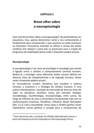 31
CAPÍTULO 2
Breve olhar sobre
a neuropsicologia
Com este breve olhar sobre a neuropsicologia8
não pretendemos ser
exaustivos, mas, apenas demonstrar como o seu conhecimento é
fundamental para compreender o que acontece ou pode acontecer
no Snoezelen. Precisamos entender os efeitos e causas das lesões
cerebrais (em idosos) e como elas se processam para a criação de
programas de reabilitação (áreas onde o Snoezelen poderá actuar).
Neuropsicologia
A neuropsicologia é um ramo da psicologia e neurologia que estuda
a ligação entre o cérebro e comportamento (animal) humano.
Dedica-se a investigar como diferentes lesões causam déficits em
diversas áreas do comportamento e da cognição humana. (áreas
onde o Snoezelen poderá actuar).
As neurociências reunem disciplinas que estudam o sistema
nervoso, a anatomia e a fisiologia do cérebro humano. É uma
prática interdisciplinar, resultado da interacção de diversas áreas do
saber ou disciplinas científicas como, por exemplo: biologia,
neurobiologia, neurofisiologia, neuropsicologia, entre outras. Ao
longo de milhares de anos a neurociência foi ganhando vida com os
conhecimentos empíricos, filosóficos, reflexivos desde Alcmaedon
(Séc. V a.C.) até à actualidade. Umas vezes o cérebro ganhou maior
importância, outras ganhou o coração para a compreensão do
8
Estes elementos são o resultado da reflexão elaborada pela autora, a
partir da frequência da Pós-Graduação em Neuropsicologia Clínica.
 